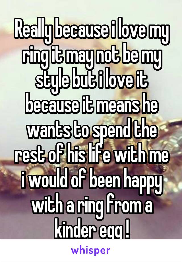 Really because i love my ring it may not be my style but i love it because it means he wants to spend the rest of his life with me i would of been happy with a ring from a kinder egg !