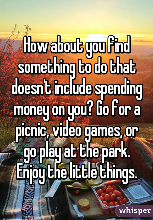 How about you find something to do that doesn't include spending money on you? Go for a picnic, video games, or go play at the park. Enjoy the little things.