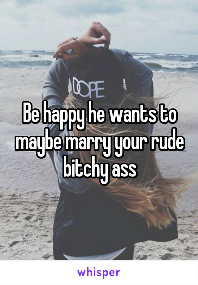 Be happy he wants to maybe marry your rude bitchy ass