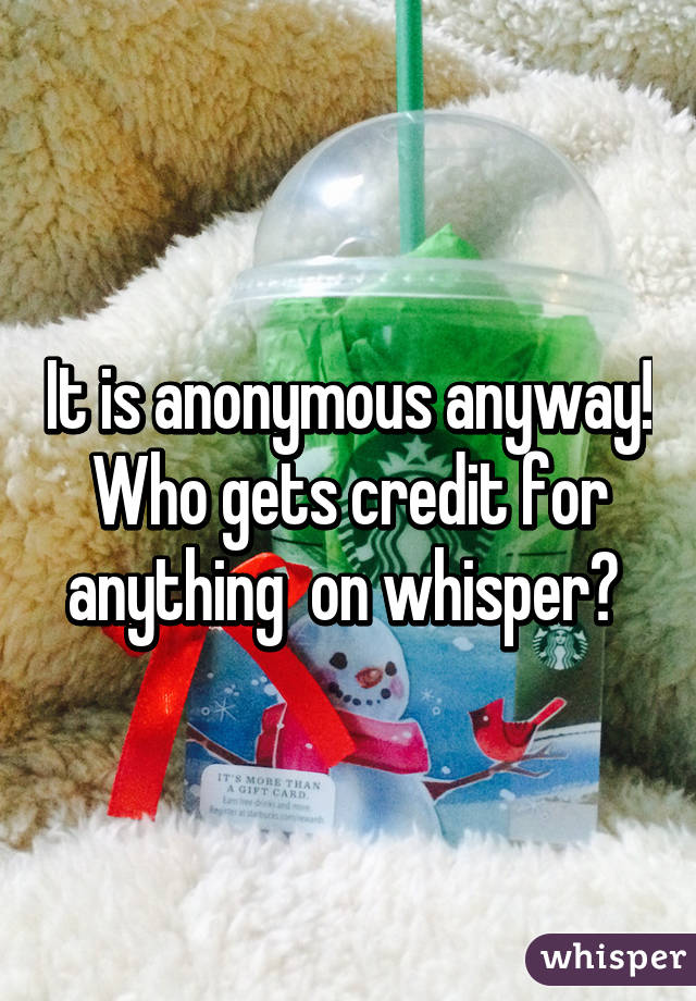 It is anonymous anyway! Who gets credit for anything  on whisper? 