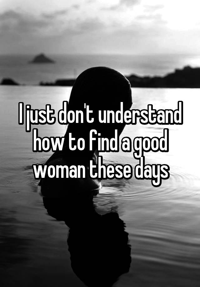 i-just-don-t-understand-how-to-find-a-good-woman-these-days