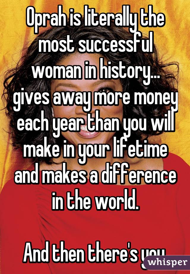 Oprah is literally the most successful woman in history... gives away more money each year than you will make in your lifetime and makes a difference in the world.

And then there's you.