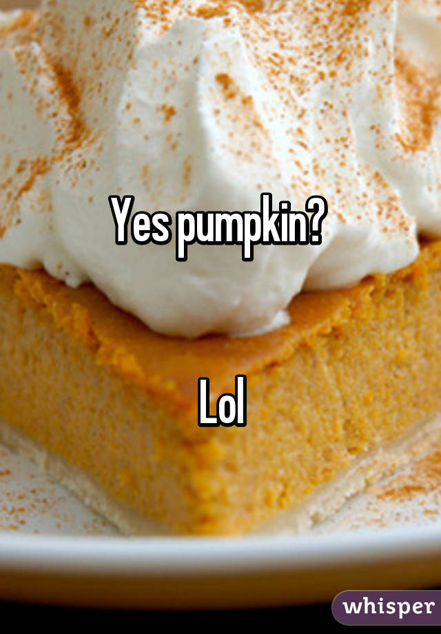 Yes pumpkin? 


Lol
