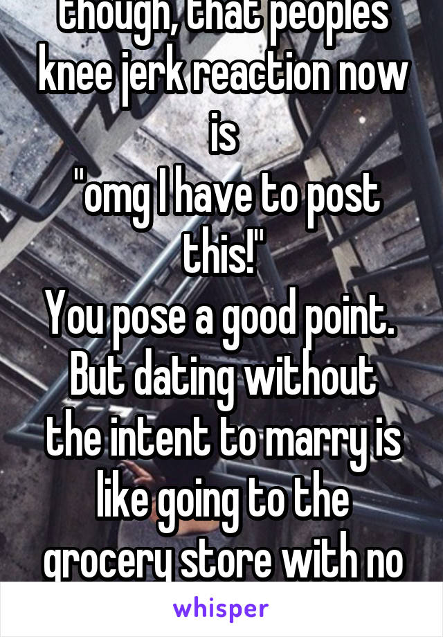 I find it interesting though, that peoples knee jerk reaction now is
 "omg I have to post this!"
You pose a good point. 
But dating without the intent to marry is like going to the grocery store with no money. 
 