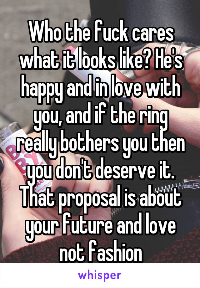 Who the fuck cares what it looks like? He's happy and in love with you, and if the ring really bothers you then you don't deserve it. That proposal is about your future and love not fashion