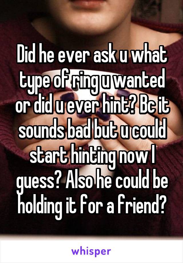 Did he ever ask u what type of ring u wanted or did u ever hint? Bc it sounds bad but u could start hinting now I guess? Also he could be holding it for a friend?