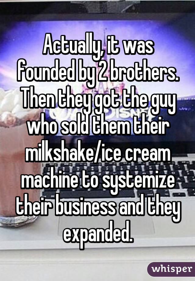 Actually, it was founded by 2 brothers. Then they got the guy who sold them their milkshake/ice cream machine to systemize their business and they expanded.