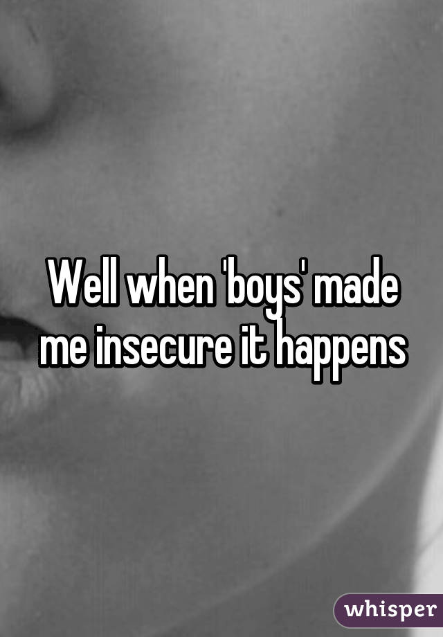 Well when 'boys' made me insecure it happens