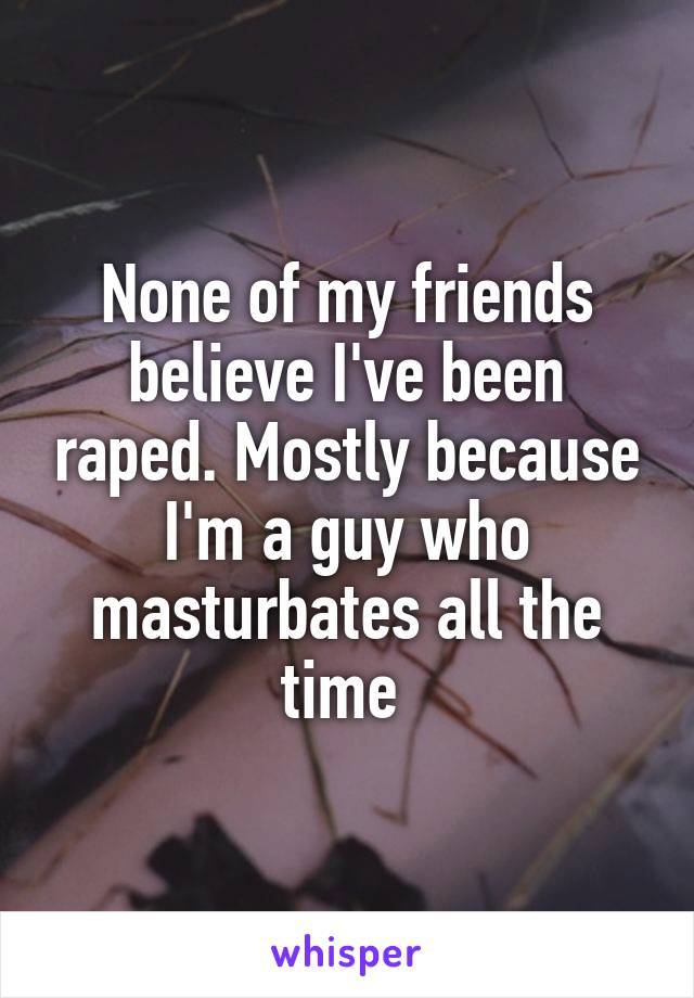None of my friends believe I've been raped. Mostly because I'm a guy who masturbates all the time 