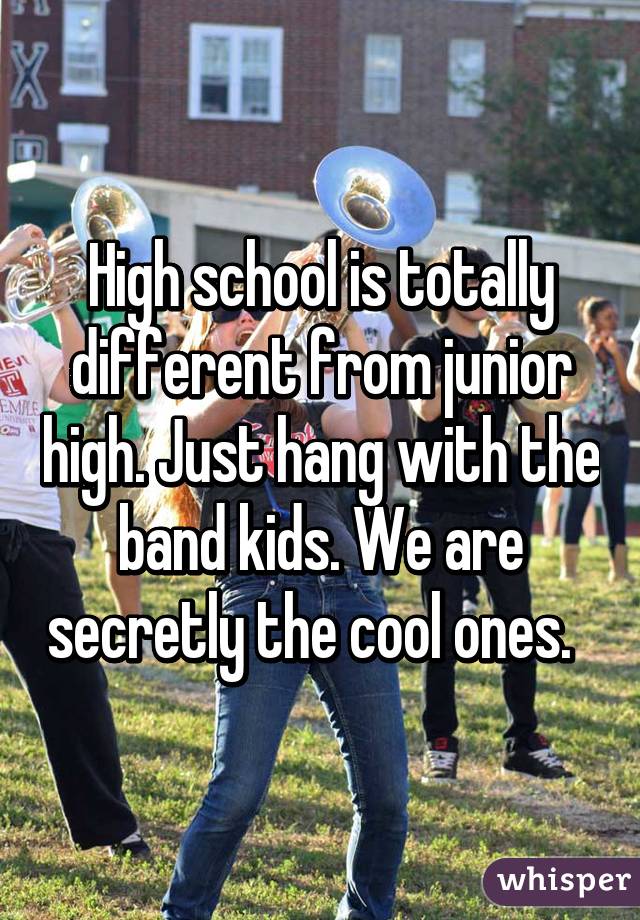 High school is totally different from junior high. Just hang with the band kids. We are secretly the cool ones.  