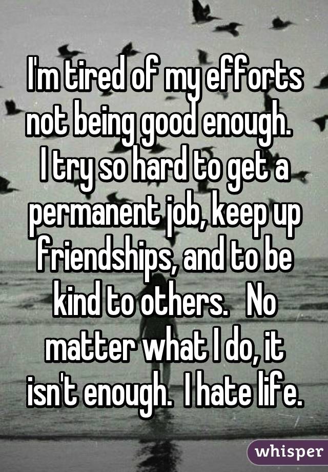 I'm tired of my efforts not being good enough.   I try so hard to get a permanent job, keep up friendships, and to be kind to others.   No matter what I do, it isn't enough.  I hate life.