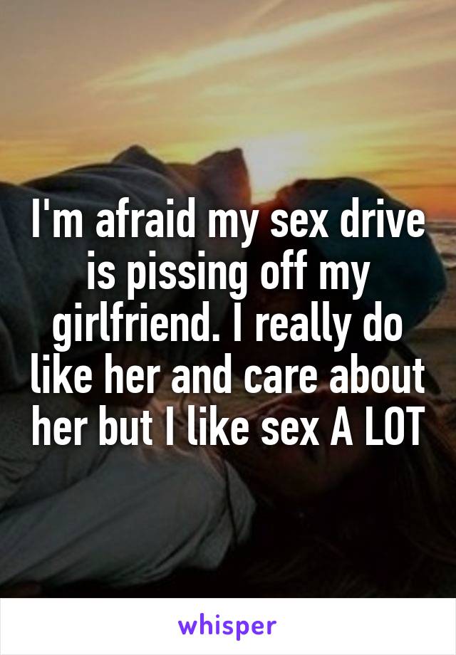 I'm afraid my sex drive is pissing off my girlfriend. I really do like her and care about her but I like sex A LOT