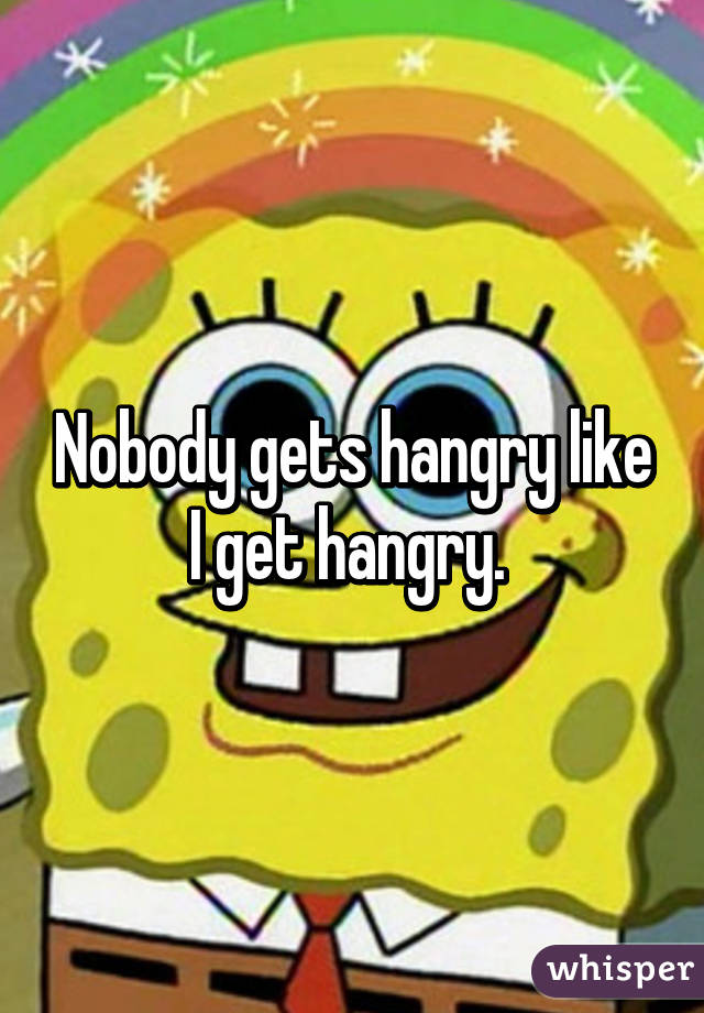 Nobody gets hangry like I get hangry. 