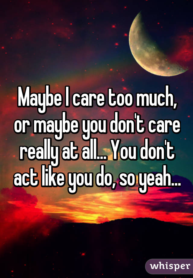 Maybe I care too much, or maybe you don't care really at all... You don't act like you do, so yeah...