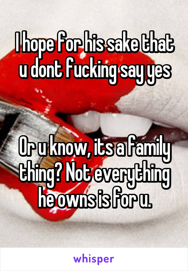 I hope for his sake that u dont fucking say yes


Or u know, its a family thing? Not everything he owns is for u.
