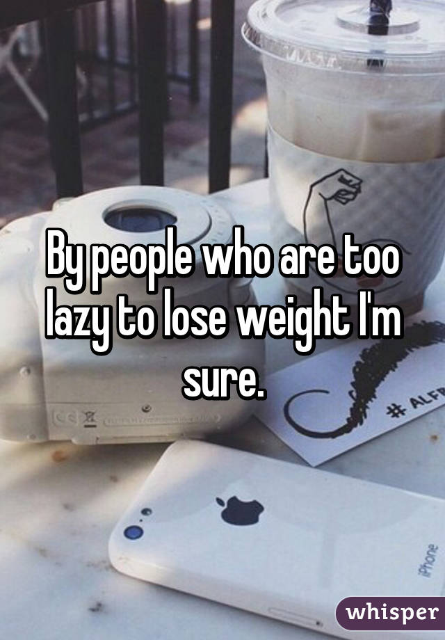 By people who are too lazy to lose weight I'm sure.