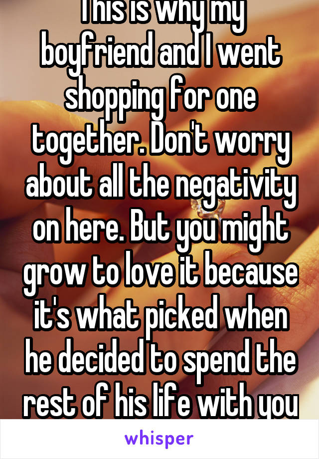This is why my boyfriend and I went shopping for one together. Don't worry about all the negativity on here. But you might grow to love it because it's what picked when he decided to spend the rest of his life with you :)