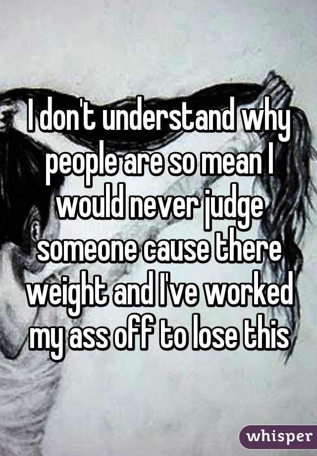 I don't understand why people are so mean I would never judge someone cause there weight and I've worked my ass off to lose this