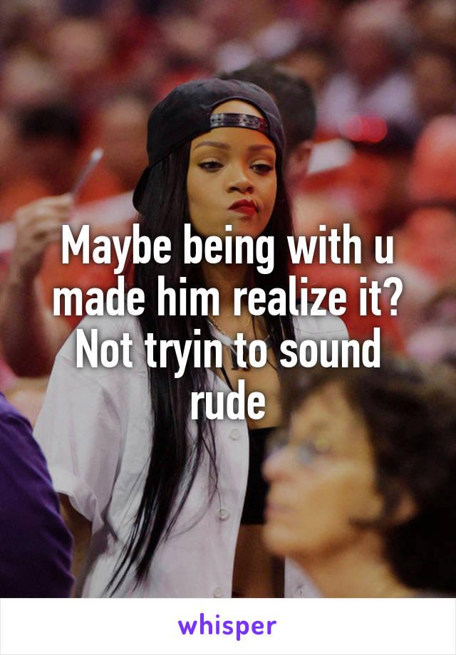 Maybe being with u made him realize it?
Not tryin to sound rude