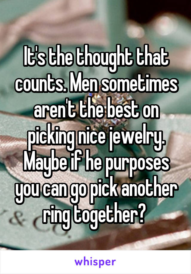 It's the thought that counts. Men sometimes aren't the best on picking nice jewelry. Maybe if he purposes you can go pick another ring together? 