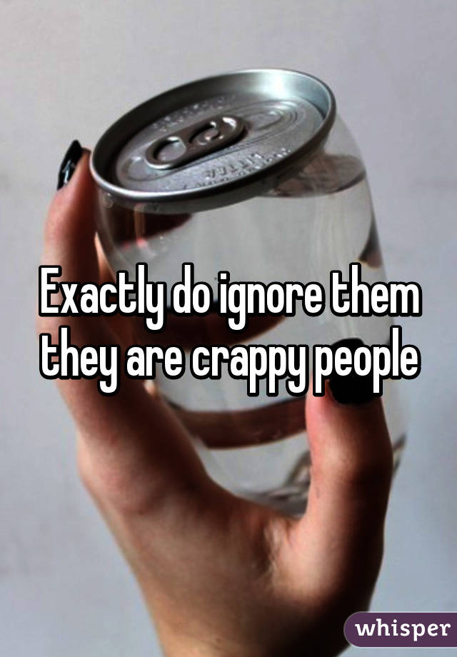 Exactly do ignore them they are crappy people