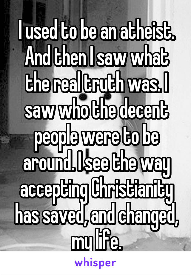 I used to be an atheist. And then I saw what the real truth was. I saw who the decent people were to be around. I see the way accepting Christianity has saved, and changed, my life.