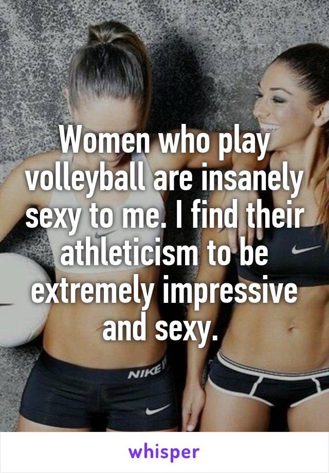 Women who play volleyball are insanely sexy to me. I find their athleticism to be extremely impressive and sexy. 