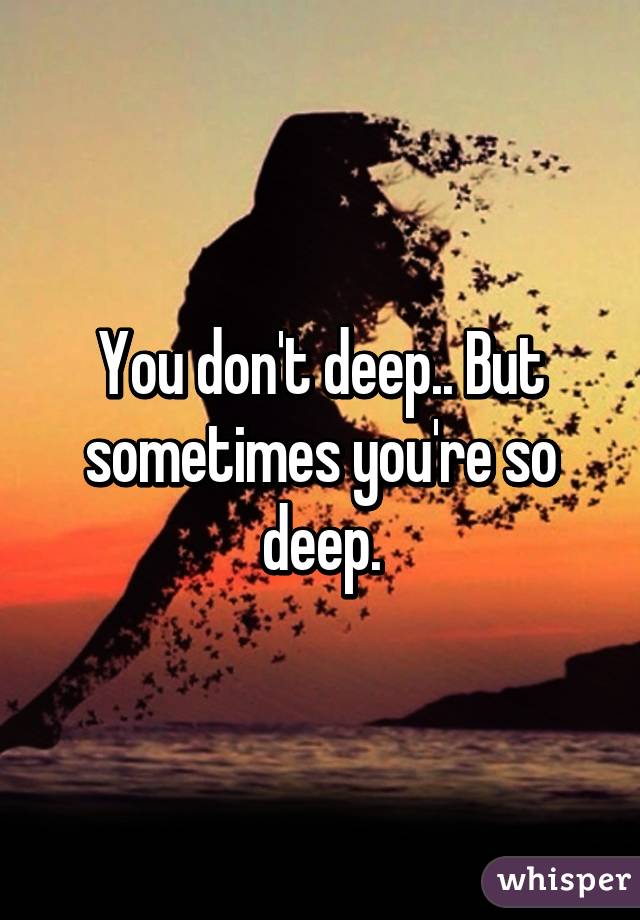 You don't deep.. But sometimes you're so deep.