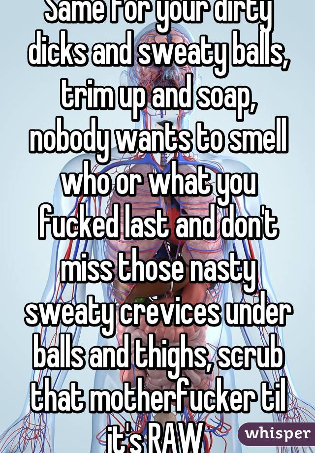Same for your dirty dicks and sweaty balls, trim up and soap, nobody wants to smell who or what you fucked last and don't miss those nasty sweaty crevices under balls and thighs, scrub that motherfucker til it's RAW 