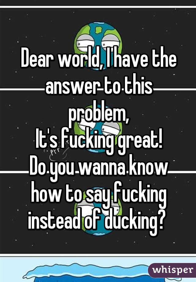 Dear world, I have the answer to this problem,
It's fucking great!
Do you wanna know how to say fucking instead of ducking? 