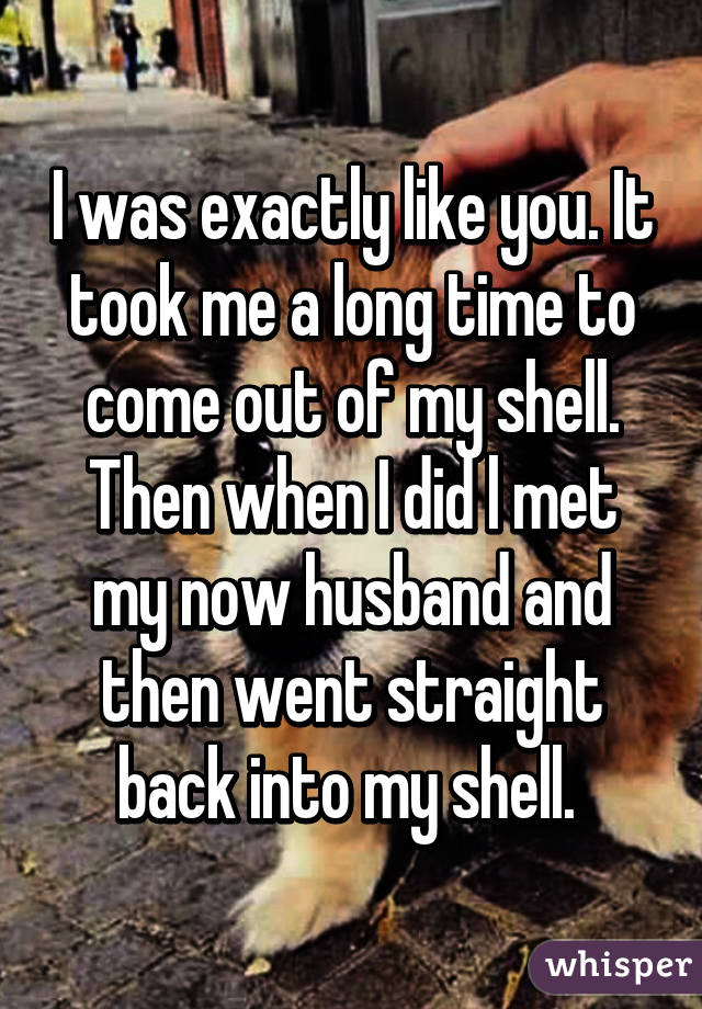 I was exactly like you. It took me a long time to come out of my shell. Then when I did l met my now husband and then went straight back into my shell. 