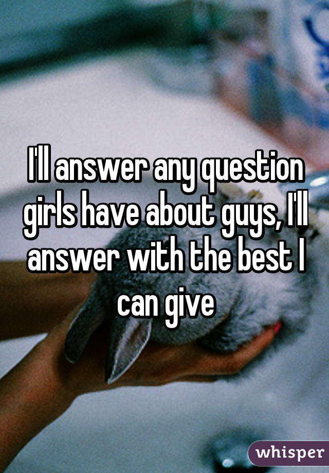 I'll answer any question girls have about guys, I'll answer with the best I can give