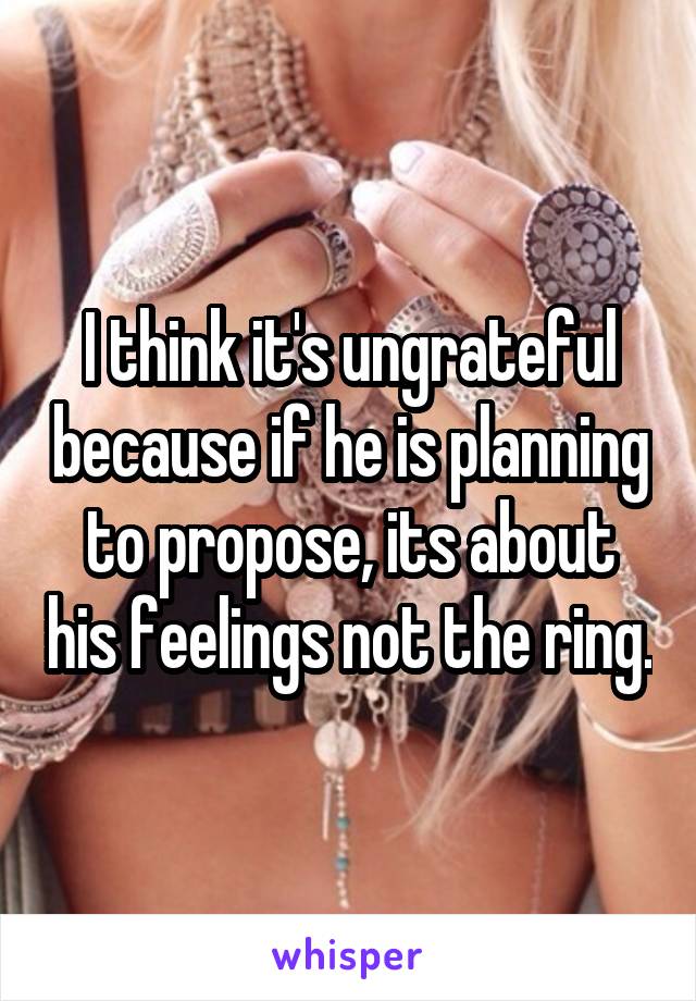 I think it's ungrateful because if he is planning to propose, its about his feelings not the ring.