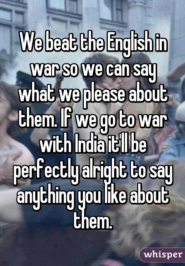 We beat the English in war so we can say what we please about them. If we go to war with India it'll be perfectly alright to say anything you like about them.