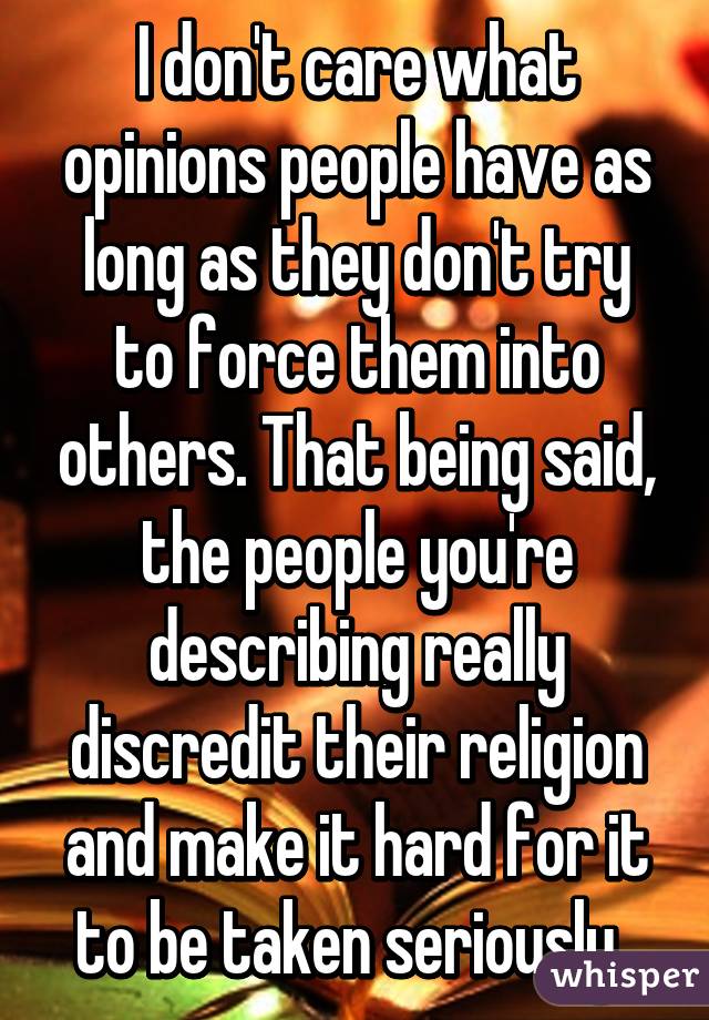 I don't care what opinions people have as long as they don't try to force them into others. That being said, the people you're describing really discredit their religion and make it hard for it to be taken seriously. 