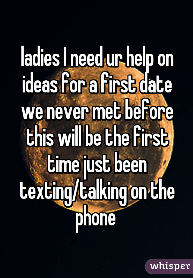 ladies I need ur help on ideas for a first date we never met before this will be the first time just been texting/talking on the phone 