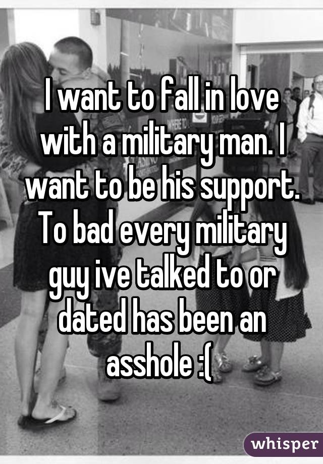 I want to fall in love with a military man. I want to be his support. To bad every military guy ive talked to or dated has been an asshole :( 