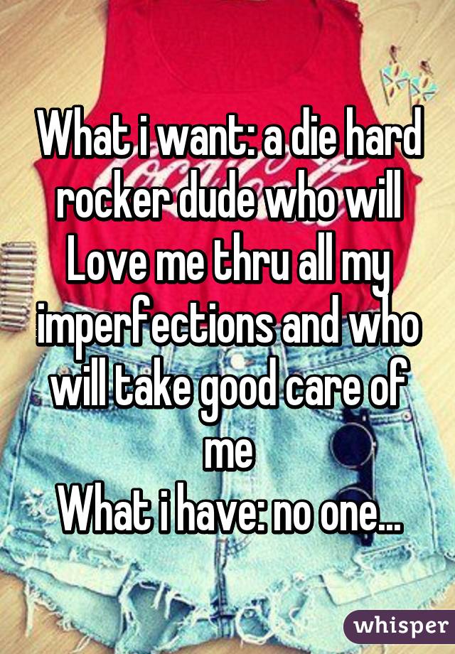 What i want: a die hard rocker dude who will Love me thru all my imperfections and who will take good care of me
What i have: no one...