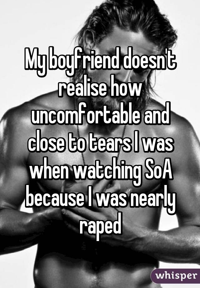 My boyfriend doesn't realise how uncomfortable and close to tears I was when watching SoA because I was nearly raped