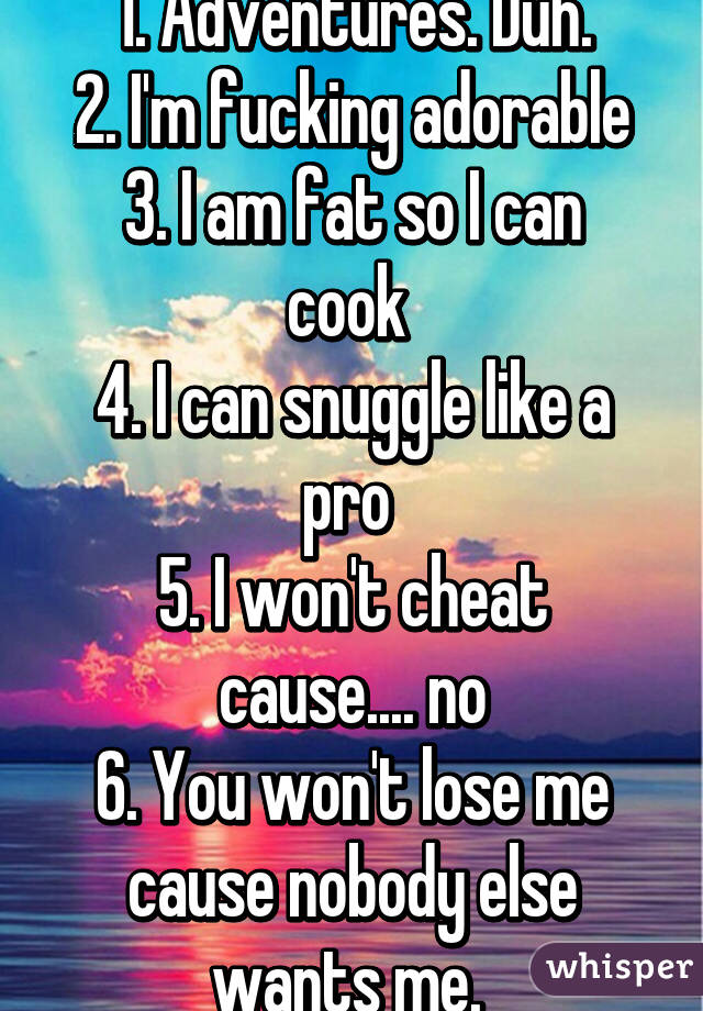 Reasons to date me:
1. Adventures. Duh.
2. I'm fucking adorable
3. I am fat so I can cook 
4. I can snuggle like a pro 
5. I won't cheat cause.... no
6. You won't lose me cause nobody else wants me. 
