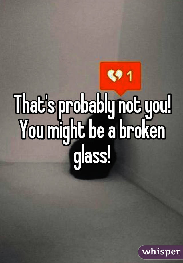 That's probably not you! You might be a broken glass!