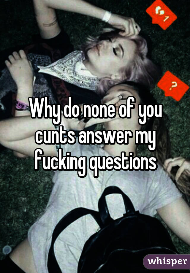 Why do none of you cunts answer my fucking questions