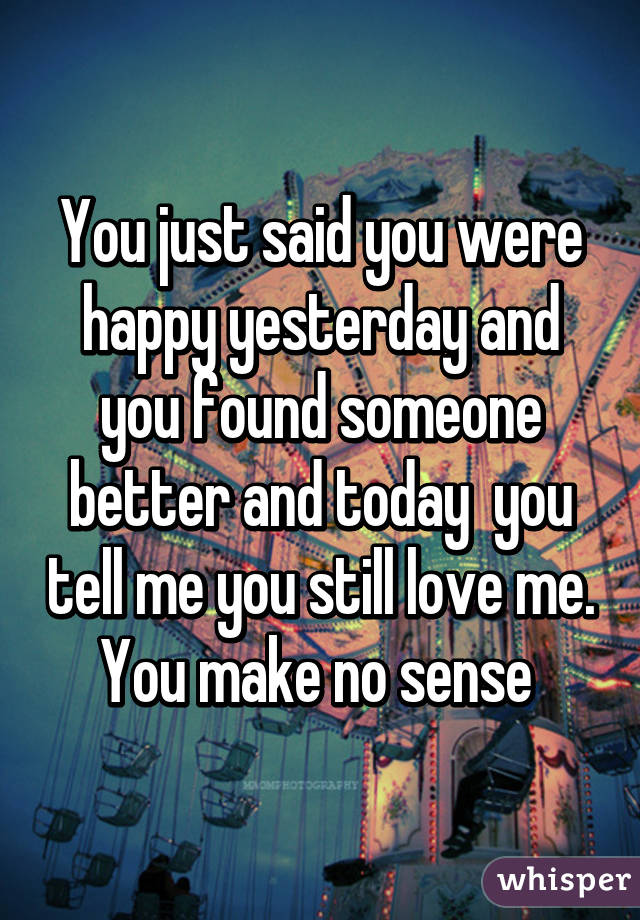 You just said you were happy yesterday and you found someone better and today  you tell me you still love me. You make no sense 