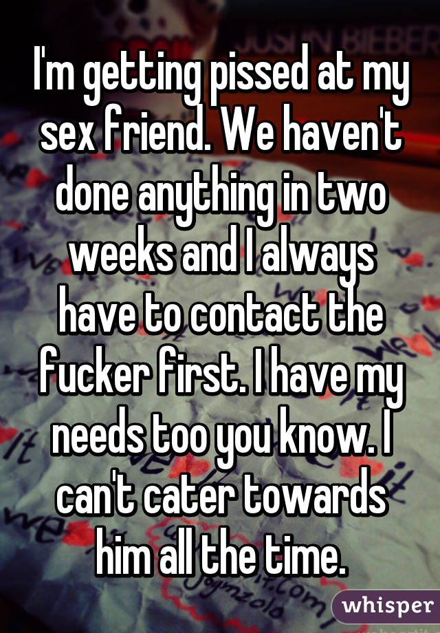 I'm getting pissed at my sex friend. We haven't done anything in two weeks and I always have to contact the fucker first. I have my needs too you know. I can't cater towards him all the time.