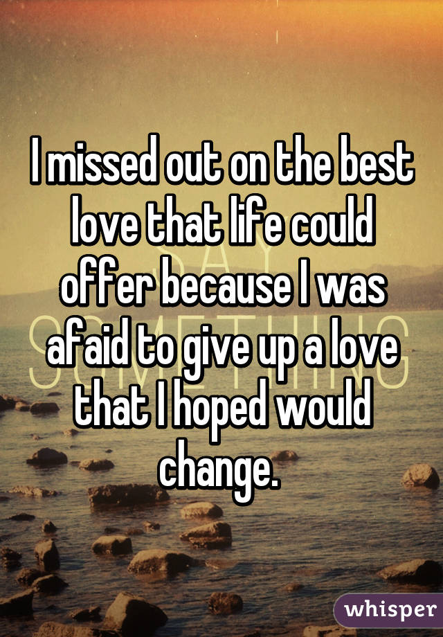 I missed out on the best love that life could offer because I was afaid to give up a love that I hoped would change. 