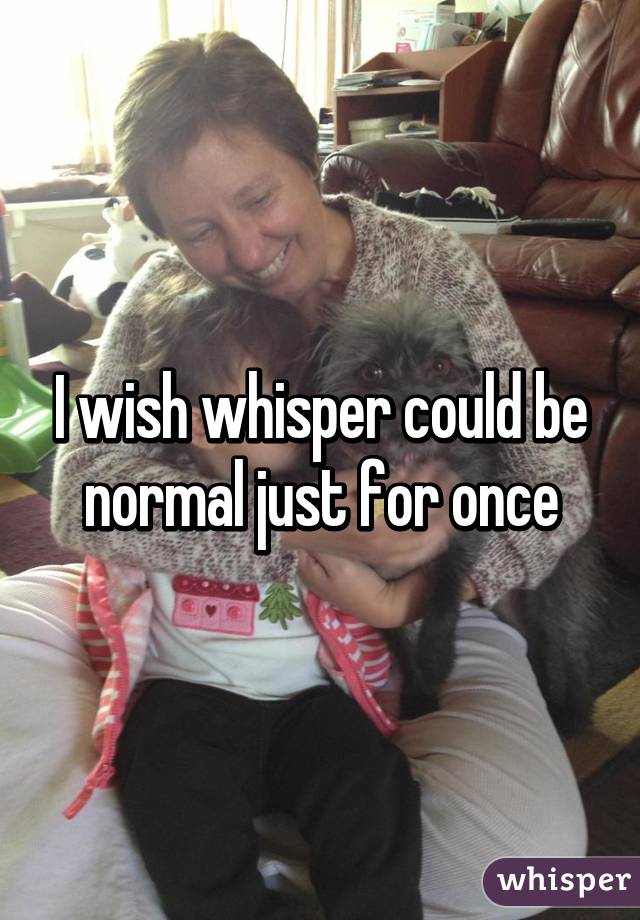 I wish whisper could be normal just for once