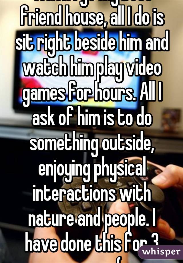 When I go my best friend house, all I do is sit right beside him and watch him play video games for hours. All I ask of him is to do something outside, enjoying physical interactions with nature and people. I have done this for 3 years... :(