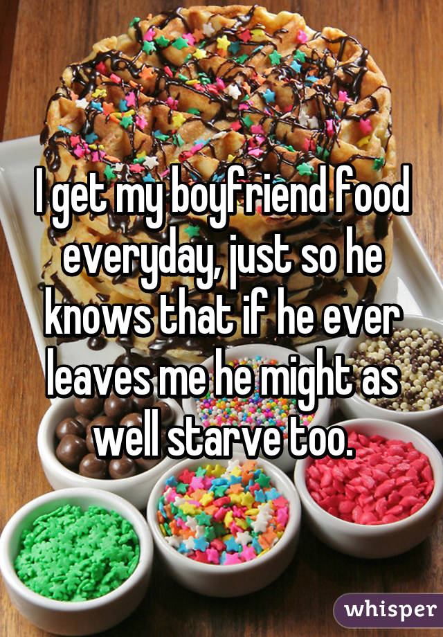 I get my boyfriend food everyday, just so he knows that if he ever leaves me he might as well starve too.