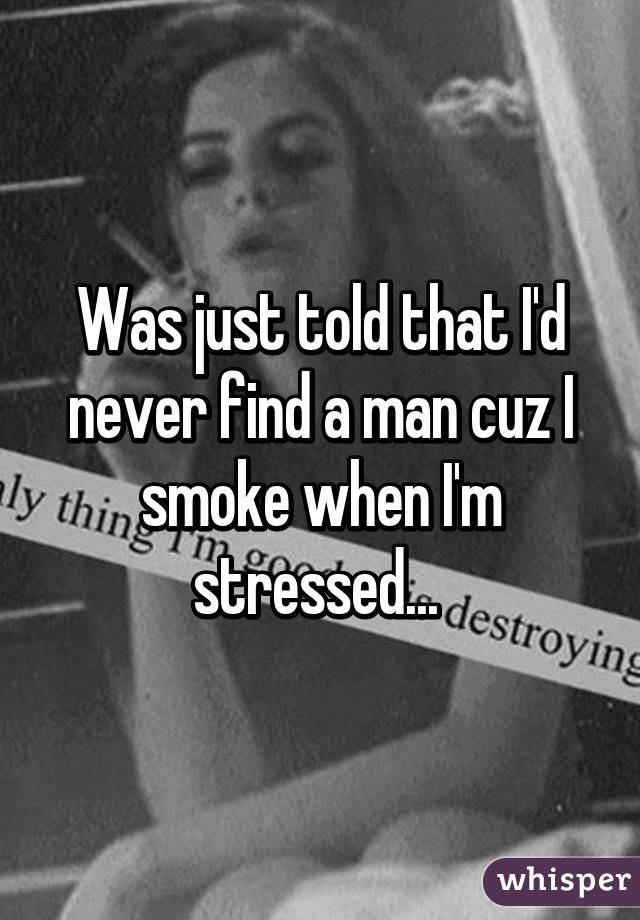 Was just told that I'd never find a man cuz I smoke when I'm stressed... 