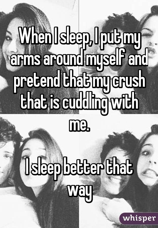 When I sleep, I put my arms around myself and pretend that my crush that is cuddling with me.

I sleep better that way